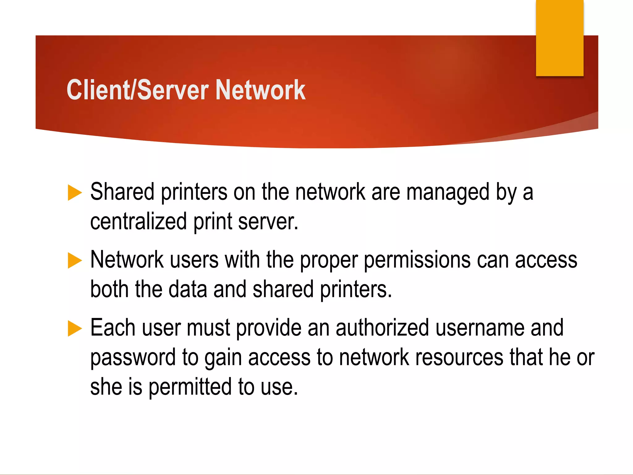 Client/Server Network
 Shared printers on the network are managed by a
centralized print server.
 Network users with the proper permissions can access
both the data and shared printers.
 Each user must provide an authorized username and
password to gain access to network resources that he or
she is permitted to use.
 