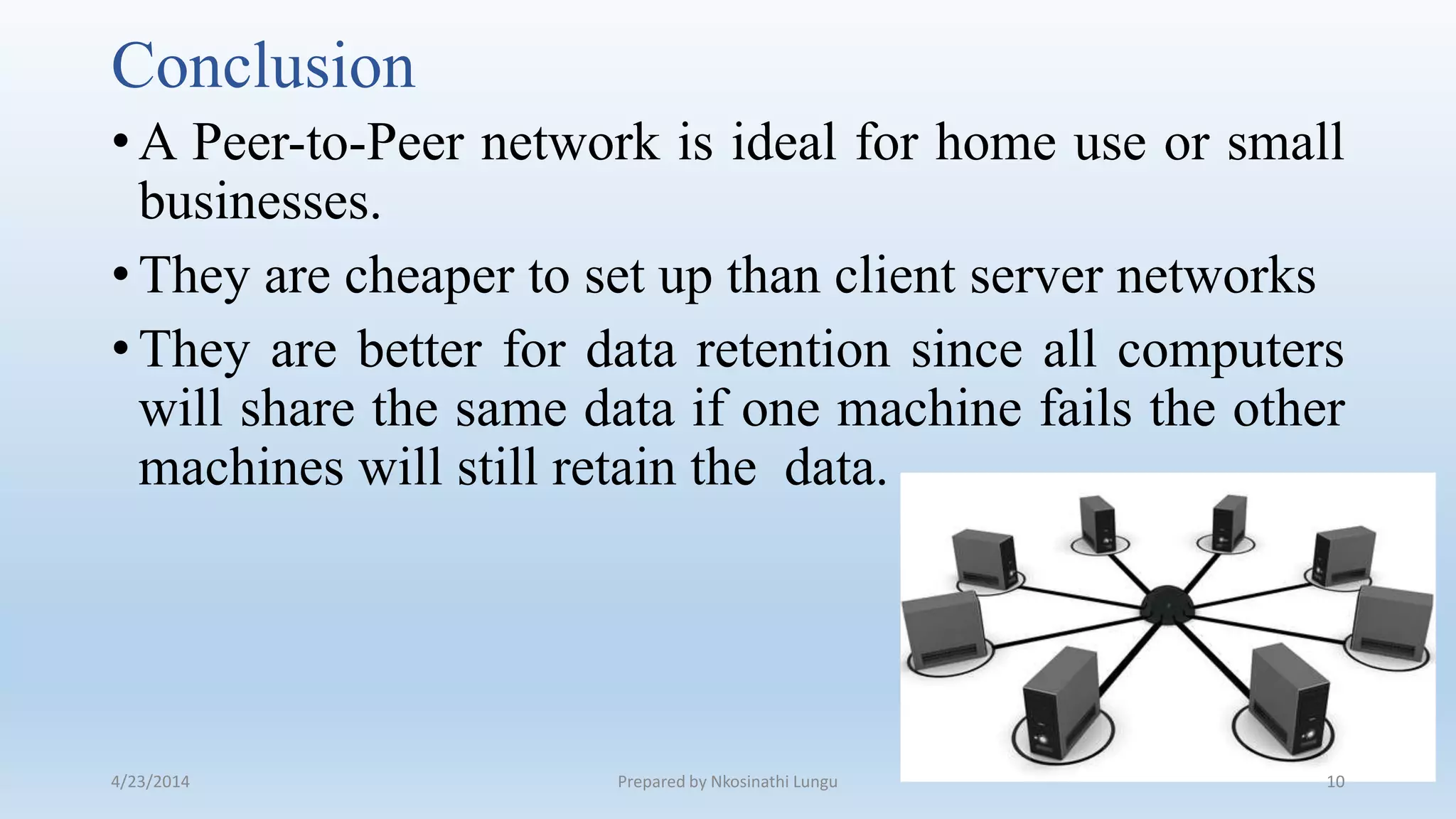 Conclusion
•A Peer-to-Peer network is ideal for home use or small
businesses.
•They are cheaper to set up than client server networks
•They are better for data retention since all computers
will share the same data if one machine fails the other
machines will still retain the data.
4/23/2014 Prepared by Nkosinathi Lungu 10
 