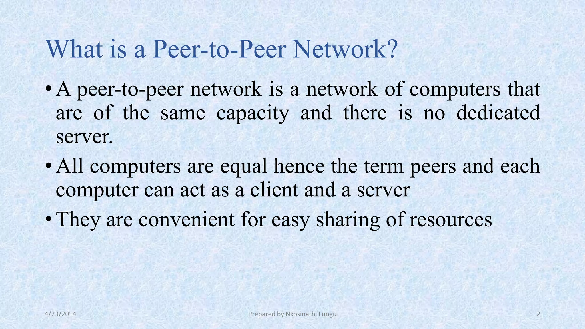 What is a Peer-to-Peer Network?
•A peer-to-peer network is a network of computers that
are of the same capacity and there is no dedicated
server.
•All computers are equal hence the term peers and each
computer can act as a client and a server
•They are convenient for easy sharing of resources
4/23/2014 Prepared by Nkosinathi Lungu 2
 