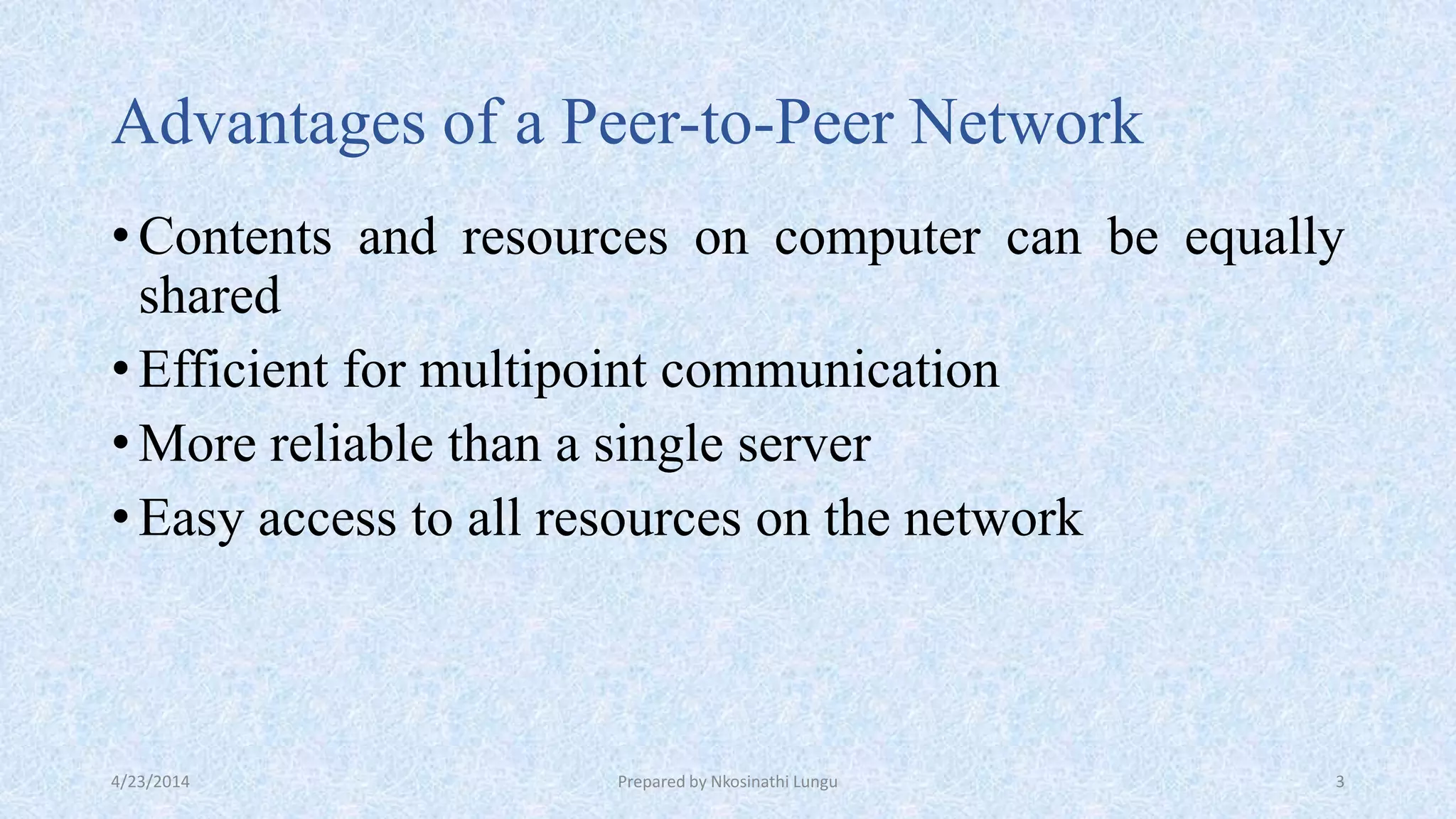 Advantages of a Peer-to-Peer Network
•Contents and resources on computer can be equally
shared
•Efficient for multipoint communication
•More reliable than a single server
•Easy access to all resources on the network
4/23/2014 Prepared by Nkosinathi Lungu 3
 