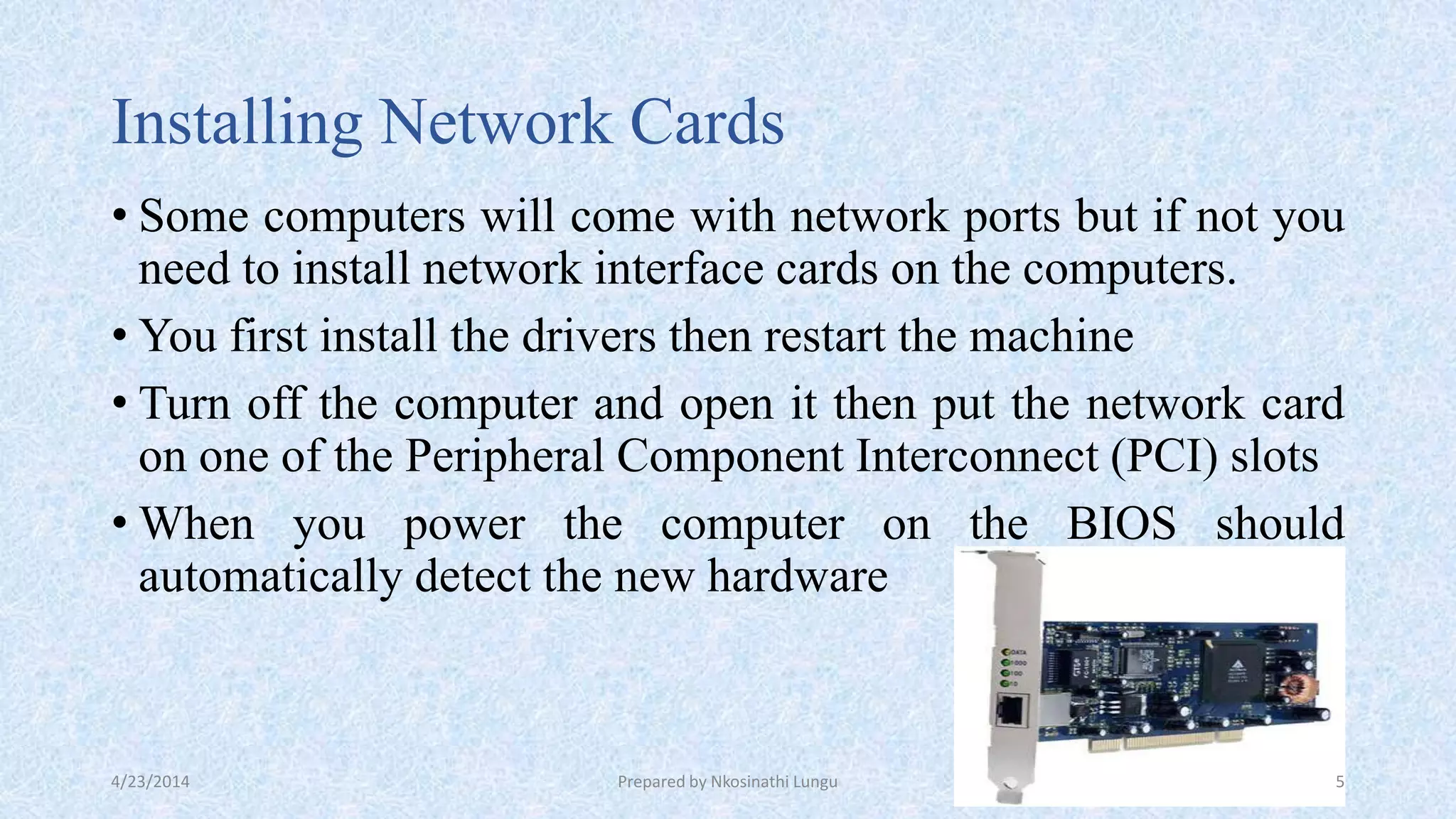 Installing Network Cards
• Some computers will come with network ports but if not you
need to install network interface cards on the computers.
• You first install the drivers then restart the machine
• Turn off the computer and open it then put the network card
on one of the Peripheral Component Interconnect (PCI) slots
• When you power the computer on the BIOS should
automatically detect the new hardware
4/23/2014 Prepared by Nkosinathi Lungu 5
 