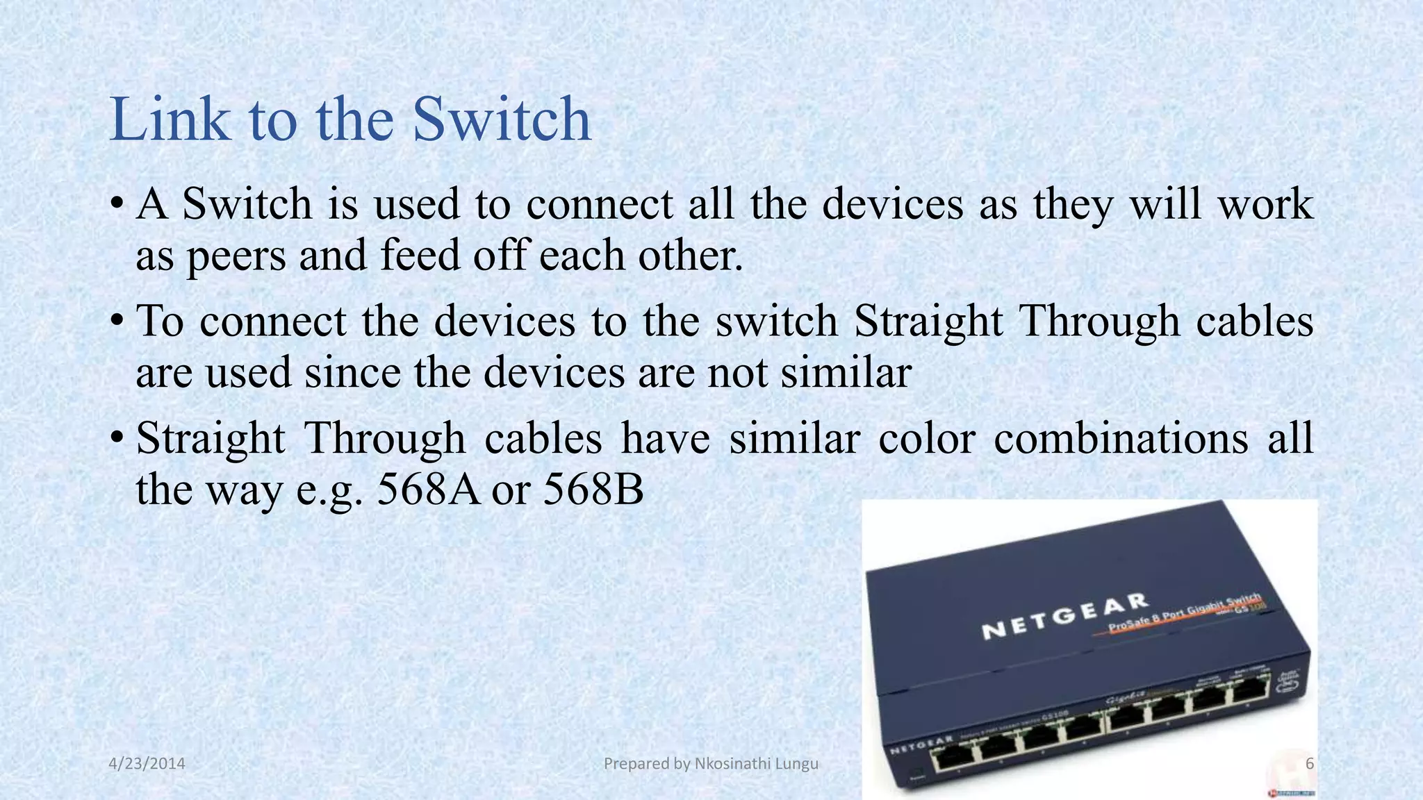 Link to the Switch
• A Switch is used to connect all the devices as they will work
as peers and feed off each other.
• To connect the devices to the switch Straight Through cables
are used since the devices are not similar
• Straight Through cables have similar color combinations all
the way e.g. 568A or 568B
4/23/2014 Prepared by Nkosinathi Lungu 6
 
