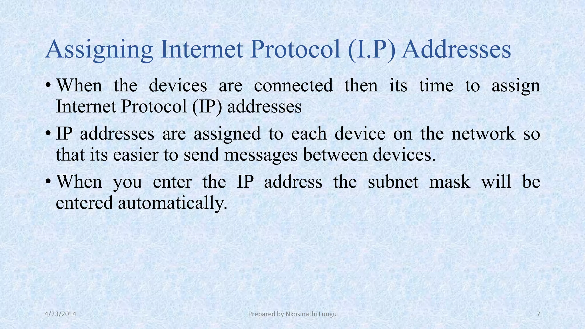 Assigning Internet Protocol (I.P) Addresses
• When the devices are connected then its time to assign
Internet Protocol (IP) addresses
• IP addresses are assigned to each device on the network so
that its easier to send messages between devices.
• When you enter the IP address the subnet mask will be
entered automatically.
4/23/2014 Prepared by Nkosinathi Lungu 7
 