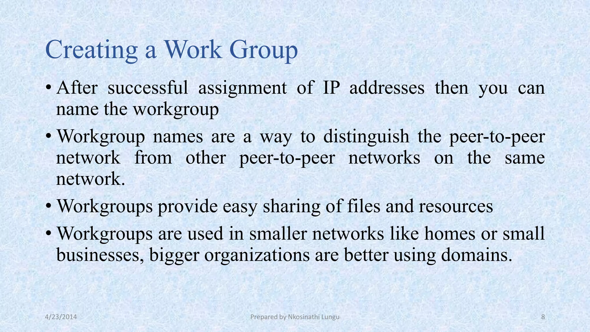Creating a Work Group
• After successful assignment of IP addresses then you can
name the workgroup
• Workgroup names are a way to distinguish the peer-to-peer
network from other peer-to-peer networks on the same
network.
• Workgroups provide easy sharing of files and resources
• Workgroups are used in smaller networks like homes or small
businesses, bigger organizations are better using domains.
4/23/2014 Prepared by Nkosinathi Lungu 8
 
