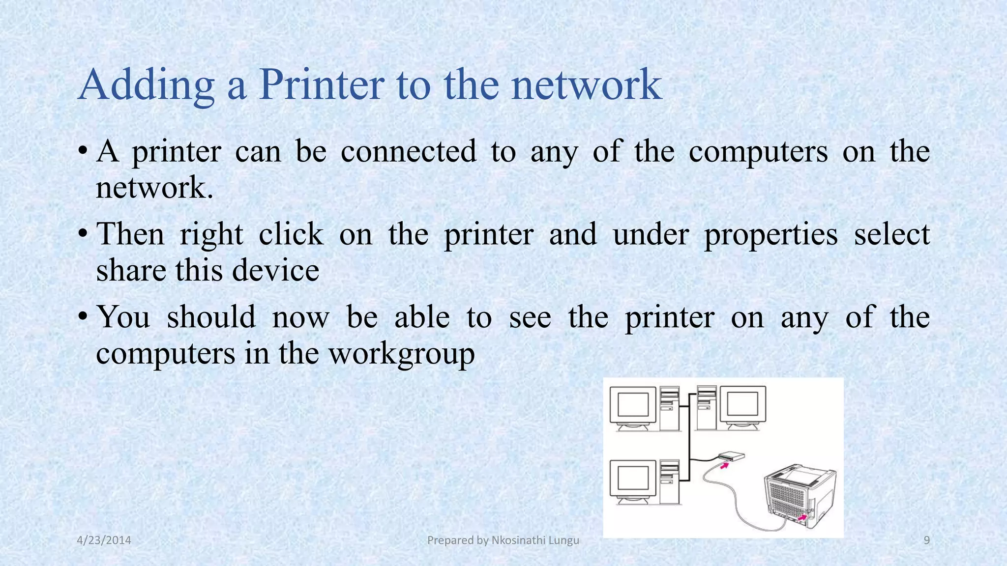 Adding a Printer to the network
• A printer can be connected to any of the computers on the
network.
• Then right click on the printer and under properties select
share this device
• You should now be able to see the printer on any of the
computers in the workgroup
4/23/2014 Prepared by Nkosinathi Lungu 9
 
