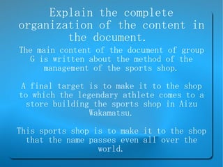 Explain the complete organization of the content in the document.  The main content of the document of group G is written about the method of the management of the sports shop. A final target is to make it to the shop to which the legendary athlete comes to a store building the sports shop in Aizu Wakamatsu. This sports shop is to make it to the shop that the name passes even all over the world. 
