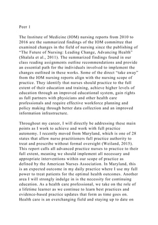 Peer 1
The Institute of Medicine (IOM) nursing reports from 2010 to
2016 are the summarized findings of the IOM committee that
examined changes in the field of nursing since the publishing of
“The Future of Nursing: Leading Change, Advancing Health”
(Shalala et al., 2011). The summarized findings found in our
class reading assignments outline recommendations and provide
an essential path for the individuals involved to implement the
changes outlined in these works. Some of the direct “take away”
from the IOM nursing reports align with the nursing scope of
practice. They identify that nurses should practice to the full
extent of their education and training, achieve higher levels of
education through an improved educational system, gain rights
as full partners with physicians and other health care
professionals and require effective workforce planning and
policy making through better data collection and an improved
information infrastructure.
Throughout my career, I will directly be addressing these main
points as I work to achieve and work with full practice
autonomy. I recently moved from Maryland, which is one of 28
states that allow nurse practitioners full practice authority to
treat and prescribe without formal oversight (Weiland, 2015).
This report calls all advanced practice nurses to practice to their
full extent, meaning we should implement all necessary and
appropriate interventions within our scope of practice as
defined by the American Nurses Association. In Maryland, this
is an expected outcome in my daily practice where I use my full
power to treat patients for the optimal health outcomes. Another
area I will strongly indulge in is the necessity for continuing
education. As a health care professional, we take on the role of
a lifetime learner as we continue to learn best practices and
evidence-based practice updates that form as time goes on.
Health care is an everchanging field and staying up to date on
 