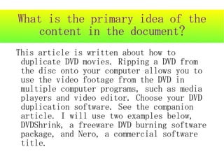 What is the primary idea of the
   content in the document?
This article is written about how to
 duplicate DVD movies. Ripping a DVD from
 the disc onto your computer allows you to
 use the video footage from the DVD in
 multiple computer programs, such as media
 players and video editor. Choose your DVD
 duplication software. See the companion
 article. I will use two examples below,
 DVDShrink, a freeware DVD burning software
 package, and Nero, a commercial software
 title.
 