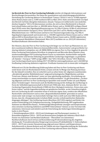 Im Bereich der Peer-to-Peer Carsharing Fallstudie möchte ich folgende Informationen und
Beschreibungen herausstellen: Die Daten der quantitativen und entwicklungsgeschichtlichen
Darstellung der Carsharing Akteure in Deutschland: Tamyca *2010/11 mit ca. 55.000 angemel-
deten Nutzer/innen und ca. 5.000 nutzbaren KFZ zu März 2016. Hatte zwischenzeitlich von Opel
den Bereich CarUnity übergeben bekommen. (Zusatz: Tamayca ist mittlerweile vom niederlän-
dischen SnappCar *2011/10 übernommen worden, die sich so ihren Markteintritt in Deutsch-
land erkauft haben und nun über ca. 400.000 aktive Nutzer und ca. 50.000 KFZ verfügen (Stand
April 2018) sowie über Eigenkapitalfinanzierung von 16,2 Mio € (davon 10 Mio € vom kommer-
ziellen Autovermieter Europcar). Drivy *2010 Paris (seit 2011 auf frz. Markt) verfügt über ein
Mittarbeiterteam von >100 Personen und hat in vier Finanzierungsrunden insg. 43,3 Mio €
Eigenkapital eingesammelt und ist jetzt mit ca. 140.000 registrierten Nutzer/innen und ca. 5.000
aktiven KFZ in Deutschland, bzw. mit ca. 1.2 Million Nutzer/innen und ca. 40.000 registrierten
KFZ europaweit Marktführer (Datenstand: März 2017) nachdem sie u.a. 2015/05 Autonetzer/
Nachbarschaftsauto übernommen haben;
Der Hinweis, dass das Peer-to-Peer Carsharing nicht länger nur ein Start-up-Phänomen ist, son-
dern zunehmend etablierte Akteuren (Automobilhersteller, Autovermieter und gewerbliche Car-
sharing-Anbieter) mitspielen, wie z.B. BMW/MINI ein eigenes Peer-to-Peer Angebot ihr gewerb-
liches Carsharing Unternehmen DriveNow zu integrieren und Mercedes Benz/Daimler einen
markenunabhängigen P2P Carsharing-Dienst Croove zu entwickeln. Autohersteller und große
Autovermeiter sind bereits frühzeitig ins gewerbliche Carsharings eingestiegen: so gründeten
z.B. Daimler + Europcar *2009 car2go, BMW + Sixt *2011 DriveNow, Citroen *2015 Multicity.
Laut Carsharingverband waren Anfang 2017 455.000 bei stationsgebundenen und 1.260.000 bei
freefloating Carsharing-Anbietern registriert. Freefloater konnten sich in einem Jahr verdoppeln.
Während erst 2% der Bevölkerung Erfahrung haben mit Peer-to-Peer Carsharing und dieses
somit heute noch ein Nischendasein fristet, so kann sich die 5x Menge eine Nutzung durchaus
für die Zukunft vorstellen. Dies ist sicherlich auch zu sehen hinter der allgemein zunehmenden
„Attraktivität geteilter Mobilitätsformen“ aufgrund technologischer Möglichkeiten und dem
Trend zum „Nutzen statt Besitzen“ sowie vor einer gleichzeitig stattfinden „Verschiebung von
einem monomodalen zu einem multimodalen Verkehrsverhalten“. Es gilt festzuhalten: „Carshar-
ing allgemein und Peer-to-Peer Carsharing im Speziellen sind sowohl Treiber als auch Objekte
dieser Veränderungen“. Interessant auch die Rückbesinnung auf die Anfänge des CarSharings in
Form der Selbstfahrergenossenschaft in Zürich (ab 1948) oder dem „Stattauto Berlin“ als erste
Carsharing-Organisation Deutschlands (1988) mit ihrer ökologisch motierten „Vision eines auto-
freien Lebens“ und die Gegenüberstellung von geäußerten Zweifeln an der Umweltverträglich-
keit von Carsharing da oder zumindest wenn es nicht das eigene Auto, sondern den öffentlichen
Nachverkehr subventioniert und zu einer „Bequemlichkeitsmobilität“ geworden ist und zu
einem mehr statt weniger von Autoverkehr beiträgt. Und so stellt auch eine UBA Studie (2015)
heraus, dass die „Einsparpotenziale in hohem Maße von den verkehrspolitischen Rahmenbe-
dingungen abhängen“. Das CarSharing-Gesetz (Beschluss 2017/03) reguliert und fördert die
weitere Entwicklung (z.B. Parkplatzreservierung, Parkgebührbefreiung, ÖPV angebundene
Stationen im öffentlichen Raum). „Verkehrsträgerübergreifende Lösungen und Kooperationen
etwa zwischen Carsharing-Anbietern und ÖPNV-Unternehmen“ können so eine Vorreiterrolle
zukommen. Interessant und nützlich auch die Unterteilung des bisheringen Entwicklungsver-
laufes in drei Phasen:
1. Entstehungssphase (2010 – 2013) mit Gründungen und Nischenexperi-menten / 2.
Konsolidierungsphase (2014 – 2015) mit Konzentration (Aufgabe des Anbieters Rent’n’Roll –
Fusion von Autonetzer und Nachbarschaftsauto – Übernahme von Autonetzer/
Nachbarschaftsauto durch drivy) und Konsolidierung (Professionalisierung des Angebots
(Senkung der Transaktionskosten/Steigerung Convenience/Praktikabilität)/ 3. Umbruchphase:
(2015 – 2017) mit erneuter Dynamisierung aufgrund neuer Akteure und Kooperationen.
Aufschlussreich in diesem Kontext auch die Tabelle mit einer Gegenüberstellung der fördernden
und hemmenden Faktoren im Peer-to-Peer Carsharing während dieser drei Phasen.
 