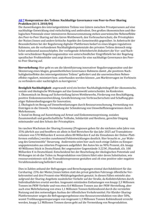 AB 7 Kompromisse des Teilens: Nachhaltige Governance von Peer-to-Peer Sharing
Praktiken (61 S. 2018/04)
Die Auswirkungen des internetgestützten Teilens von Gütern zwischen Privatpersonen auf eine
nachhaltige Entwicklung sind vielschichtig und ambivalent. Den großen ökonomischen und öko-
logischen Potenziale einer intensiveren Ressourcennutzung stehen unerwünschte Nebeneffekte
des Peer-to-Peer Sharing auf den fairen Wettbewerb, den Verbraucherschutz, die Privatsphäre
der Nutzer/innen und andere kritische Aspekte des Gemeinwohls gegenüber. In Anbetracht der
Besonderheiten bei der Regulierung digitaler Plattformen bedarf es eines klugen regulativen
Rahmens, um die vorhandenen Nachhaltigkeitspotenziale des privaten Teilens dennoch mög-
lichst umfassend auszuschöpfen. Der vorliegende Arbeitsbericht diskutiert die Vor- und Nach-
teile verschiedener Regulierungsansätze von unterschiedlicher Eingriffstiefe bei der Regelung
spezifischer Problemfelder und zeigt deren Grenzen für eine nachhaltige Governance des Peer-
to-Peer Sharing auf.
Hervorhebung: Hier geht es um die Identifizierung innovativer Regulierungsansätze und der
Skizzierung eines klugen, gesamtheitlichen Governance-Rahmens damit „die positiven Nach-
haltigkeitseffekte des internetgestützten Teilens“ gefördert und die unerwünschten Neben-
effekte reguliert, minimiert bzw. unterbunden werden können „um Marktversagen im Vorhinein
zu verhindern oder nachträglich zu korrigieren.“
Bezüglich Nachhaltigkeit: angewandt wird ein breiter Nachhaltigkeitsbegriff der ökonomische,
soziale und ökologische Wirkungen auf das Gemeinwohl unterscheidet. Im Konkreten:
1. Ökonomisch im Bezug auf Sicherstellung fairen Wettbewerbs, Förderung von Beschäftigung,
positive Einkommensentwicklung, Gewährleistung von Verbraucherschutz und Schaffung gün-
stiger Rahmenbedingungen für Innovation;
2. Ökologisch im Bezug auf Umweltentlastungen durch Ressourcenschonung, Vermeidung von
Einträgen in die Umwelt, Vermeidung der Schmälerung von Umwelteffizienzgewinnen durch
Mehrkonsum;
3. Sozial im Bezug auf Auswirkung auf Armut und Einkommensspreizung, sozialen
Zusammenhalt und gesellschaftliche Teilhabe, Solidarität und Resilienz, gerechte Umgang
miteinander und den Schutz der Privatsphäre.
Im raschen Wachstum der Sharing Economy (Prognosen gehen für die nächsten zehn Jahre von
35% jährlich aus und beziffern sie allein in fünf Bereichen für das Jahr 2025 auf Transaktions-
volumen von 570 Milliarden € wovon allein 80 Millarden € auf die Einnahmen der Online-Platt-
formen entfallen.) werden zunehmend Fehlentwicklungen deutlich. Hier braucht es „zur Wahr-
ung des Gemeinwohls“ Steuerung. Andereseits seien hier auch noch einige Zahlen zu Einspar-
ungspotenzialen aus zitierten Prognosen aufgeführt: Bei Autos bis zu 90% Prozent, d.h. knapp
40 Millionen Stück in Deutschland; Bei ungenutzter Gegenstände 3.223€ /Haushalt, d.h. 100
Milliarden € in Deutschland. Entscheidend bei der Beurteilung der ökologischen Potentiale und
Wirkungen ist ob das Teilen zu Neuproduktion von Gütern führt oder deren Substitution, wie
ressourcenintensiv sich die Transaktionsprozesse gestalten und ob eine positive oder negative
Verahltensänderung befördert wird.
Dies in Zahlen anhand der Befragungen und Berechungungen einmal durchdekliniert für das
Carsharing: 23% der Mieter/innen hätten statt des privat geteilten Fahrzeugs öffentliche Ver-
kehrsmittel und drei Prozent eine Mitfahrgelegenheit genutzt. In diesen Fällen entsteht also
aufgrund der Sharing-Angebote zusätzlicher Verkehr auf der Straße, da Kollektivfahrten durch
Individualfahrten ersetzt werden. Insgesamt entstünden Entlastungen von knapp 2,3 Millionen
Tonnen im PKW-Verkehr und von etwa 0,4 Millionen Tonnen aus der PKW-Herstellung, aber
auch eine Mehrbelastung von etwa 1,1 Millionen Tonnen Kohlendioxid durch die verstärkte
Nutzung und den notwendigen Ausbau der öffentlichen Verkehrsmittel. Für Kleider-Sharing-
Plattformnutzer zeigen die Befragungsergebnisse eine Ressourcenreduktion von über 50%,
womit Treibhausgaseinsparungen von insgesamt 1,3 Millionen Tonnen Kohlendioxid erreicht
werden, knapp 1,2 Millionen Tonnen davon geht auf die Vermeidung von Neuproduktion.
 