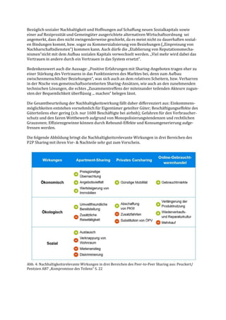 Bezüglich sozialer Nachhaltigkeit und Hoffnungen auf Schaffung neuen Sozialkapitals sowie
einer auf Reziprozität und Gemeingüter ausgerichtete alternativen Wirtschaftsordnung sei
angemerkt, dass dies nicht zwingenderweise geschieht, da es meist nicht zu dauerhaften sozial-
en Bindungen kommt, bzw. sogar zu Kommerzialisierung von Beziehungen („Einpreisung von
Nachbarschaftsdiensten“) kommen kann. Auch dürfe die „Etablierung von Reputationsmecha-
nismen“nicht mit dem Aufbau sozialen Kapitals verwechselt werden. „Viel mehr wird dabei das
Vertrauen in andere durch ein Vertrauen in das System ersetzt“.
Bedenkenswert auch die Aussage: „Positive Erfahrungen mit Sharing-Angeboten tragen eher zu
einer Stärkung des Vertrauens in das Funktionieren des Marktes bei, denn zum Aufbau
zwischenmenschlicher Beziehungen“, was sich auch an dem relativen Scheitern, bzw. Verharren
in der Nische von gemeinschaftsorientierten Sharing-Ansätzen, wie auch an den zunehmenden
technischen Lösungen, die echtes „Zusammentreffens der miteinander teilenden Akteure zugun-
sten der Bequemlichkeit überflüssig ... machen“ belegen lässt.
Die Gesamtbeurteilung der Nachhaltigkeitswirkung fällt daher differenziert aus: Einkommens-
möglichkeiten entstehen vornehmlich für Eigentümer geteilter Güter; Beschäftigungseffekte des
Güterteilens eher gering (z.b. nur 1600 Beschäftigte bei airbnb); Gefahren für den Verbraucher-
schutz und den fairen Wettbewerb aufgrund von Monopolisierungstendenzen und rechtlichen
Grauzonen; Effizienzgewinne können durch Rebound-Effekte und Konsumgenerierung aufge-
fressen werden.
Die folgende Abbildung bringt die Nachhaltigkeitsrelevante Wirkungen in drei Bereichen des
P2P Sharing mit ihren Vor- & Nachteile sehr gut zum Vorschein.
Abb. 4: Nachhaltigkeitsrelevante Wirkungen in drei Bereichen des Peer-to-Peer Sharing aus: Peuckert/
Pentzien AB7 „Kompromisse des Teilens“ S. 22
 
