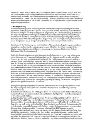 Angesichts dieser Schwierigkeiten wird verstärkt nach alternativen Formen gesucht wird, um
die „negativen Externalitäten von gewinnorientierten Sharing-Plattformen abzuschwächen“.
Ankündigung Berlins im Jahr 2018 das Vermieten der Wohnung – gegen Registrierung und
Auskunftspflicht - für 60 Tage im Jahr zu erlauben. Das neue Gesetz stellt somit eine Abkehr vom
klassischen Ordnungsrecht hin zu einer Einbindung der zu regulierenden Organisationen in den
Regulierungsprozess dar.
3. Ko-Regulierung.
Hierbei werden Regularien vom Staat gemeinsam mit den zu regulierenden Organisationen
spezifiziert und durchgesetzt. Es gibt v.a. zwei Spielarten: direkte Mitwirkung staatlicher Insti-
tutionen vs. Vorgabe von Regulierungszielen (Regulierung der Selbstregulierung). Formen der
Ko-Regulierung entstehen häufig, weil Plattformen so der Einführung von starken ordnungs-
rechtlichen Maßnahmen zuvorkommen wollen. Dadurch sollen etwaige Befolgungskosten ver-
hindert werden. Oft stellt das Endprodukt „Regulierung eines Sharing Economy-Sektors“ somit
einen Kompromiss dar, in dem private und staatliche Interessen vermittelt werden.
Vorteil: durch die Einbindung von nichtstaatlichen Akteuren in den Regulierungsprozess kann
zusätzlichen Sachverstandes hinzugezogen werden (Abnahme der Gefahr eines partiellen
Staatsversagens) und kosteneffektiveren Umsetzung des Gemeinwohlinteresses (höhere
Befolgungs-/Durchsetzungsquote)
Kritik: Ko-Regulierung fokussiert im Gegensatz zum Ordnungsrecht zu stark auf rein pragma-
tische Lösungen und Fragen der Nachhaltigkeit und der Maximierung des gesellschaftlichen
Nutzens werden nicht bearbeitet. Auch ergibt sich das Problem des sogenannten „regulatory
capture“: Form politischer Korruption, die auftritt, wenn ein Regierungsorgan, anstatt im Inter-
esse der Gesellschaft zu handeln, die kommerziellen oder speziellen Interessen einer bestimm-
ten die Industrie oder den Sektor dominierenden Interessensgruppe vertritt. Enge Zusammen-
arbeit kann zu Interessensverquickung und späteren Karrierekarrussels führen. Um dies zu ver-
hindern, sollen regulationsbeauftragte Behörden so gut wie möglich von äußeren Einflüssen ab-
gekoppelt werden. Die Ko-Regulierung jedoch propagiert genau die Vorteile dieser äußeren Ein-
flüsse auf Regulierungsbehörden. Zur Auflösung des regulatory capture- sowie Interessenver-
strickungsdilemmas möchte ich noch einmal meinen - an andere Stelle bereits vorgebrachten –
Vorschlag wiederholen unter Einbeziehung von Vertretern der Zivilgesellschaft weitere stake-
holder mit ins Boot zu holen und einen public-private-partnership Ansatz durch einen public-
private-civic-partnership Ansatz zu ersetzen.
Es folgen einige Angaben zu Praxisbeispielen anhand deren Nachhaltigkeitspotenziale durch
Ko-Regulierung und die Analyse von Governance-Mechanismen in der Sharing Economy
evaluiert werden:
1. Bettensteuer (Dortmund 2017 7,5% geht direkt von Nutzern an die Stadt (Zuerst Festlegung
durch Stadt, dann in Zusammenarbeit mit der Plattform durchgesetzt) – ähnliche Einigung z.Z.
weltweit in ca. 310 Städten.
2. Tageslimit auf Übernachtungsplattformen -Amsterdam 30 (ab 2019), Berlin 60 (ab 2018)
London 90, Paris 120 Tage – findet in Europa immer mehr Verbreitung. Dieser Ansatz löst zwei
Probleme: Klare Grenzziehung zwischen gewerblich-nicht gewerblich (durch verpflichtende
Registrierung auch online nachvollziehbar). Tageslimit und verpflichtende Registrierung stellt
rechtlich sicher, dass nicht-kommerzielle Anbieter von der Einkommenssteuer befreit werden
können, denn rein kommerzielle Vermietung lohnt sich bei <180 Tagen meist nicht.
3. plattformübergreifende Interessenvertretungen wie der Sharing Economy UK Verband (mit
z.Z. 34 Sharing Economy Entitäten), die Peer-to-Peer spezifische Gütesiegel verleihen und
branchenübergreifend einheitliche Standards setzen. Ein „TrustSeal“ wird dabei an Plattformen
vergeben, die Datensicherheit garantieren, substantielle Versicherungslösungen anbieten, die
Identität der Anbieter/innen verifizieren und sichere Bezahlungsmöglichkeiten implementieren.
 