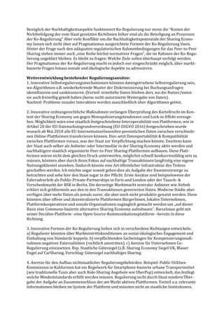 Bezüglich der Nachhaltigkeitsaspekte funktioniert Ko-Regulierung nur wenn die “Kosten der
Nichtbefolgung der vom Staat gesetzten Richtlinien höher sind als die Beteiligung an Prozessen
der Ko-Regulierung“ Aber viele Konflikte um die Nachhaltigkeitspotenziale der Sharing Econo-
my lassen sich nicht über auf Pragmatismus ausgerichtete Formen der Ko-Regulierung lösen.
Hinter der Frage nach den adäquaten regulatorischen Rahmenbedingungen für das Peer-to-Peer
Sharing stehen immer auch „eine Reihe höchst normativer Fragen“, die im Rahmen der Ko-Regu-
lierung ungeklärt bleiben. Es bleibt zu fragen: Welche Ziele sollen überhaupt verfolgt werden.
Der Pragmatismus der Ko-Regulierung macht es jedoch nur eingeschränkt möglich, über markt-
basierte Fragen hinaus soziale und ökologische Aspekte zu adressieren.
Weiterentwicklung bestehender Regulierungsansätze:
1. Innovative Selbstregulierungsmechanismen könnten datengetriebene Selbstregulierung sein,
wo Algorithmen z.B. wiederkehrende Muster der Diskriminierung bei Buchungsanfragen
identifizieren und sanktionieren. (Vorteil: ermittelte Daten blieben dort, wo die Nutzer/innen
sie auch freiwillig geteilt haben (keine nicht-autorisierte Weitergabe von Daten).
Nachteil: Probleme sozialer Interaktion werden ausschließlich über Algorithmen gelöst.
2. Innovative ordnungsrechtliche Maßnahmen verlangen Überprüfung des Kartellrecht im Kon-
text der Sharing Economy um gegen Monopolisierungstendenzen und Lock-in-Effekt vorzuge-
hen. Möglichkeit wäre eine staatlich festgeschriebene Interoperabilität von Plattformen, wie in
Artikel 20 der EU-Datenschutzgrundverordnung (EU-DSGVO 2016) festgeschrieben wurde
wonach ab Mai 2018 alle EU InternetnutzerInnenihre persönlichen Daten zwischen verschiede-
nen Online-Plattformen transferieren können. Dies setzt Datenportabilität & Kompatibilität
zwischen Plattformen voraus, was der Staat zur Verpflichtung machen könnte. Zweitens kann
der Staat auch selber als Anbieter oder Intermediär in der Sharing Economy aktiv werden und
nachhaltigere staatlich organisierte Peer-to-Peer Sharing-Plattformen aufbauen. Diese Platt-
formen wären nicht dem gleichen Druck unterworfen, möglichst schnell konkurrenzfähig sein zu
müssen, könnten aber durch ihren Fokus auf nachhaltige Transaktionen langfristig eine eigene
Nutzungsklientel anziehen. Dadurch könnte eine Art öffentlicher Infrastruktur des Teilens
geschaffen werden. Ich möchte sogar soweit gehen dies als Aufgabe der Daseinsvorsorge zu
betrachten und sehe hier den Staat sogar in der Pflicht. Erste Ansätze sind beispielsweise der
Fahrradverleih als Public-Private-Partnerships in Paris und London oder der Tausch- &
Verschenkmarkt der BSR in Berlin. Die derzeitige Marktmacht zentraler Anbieter wie Airbnb
erklärt sich größtenteils aus den in den Transaktionen generierten Daten. Moderne Städte aber
verfügen über mehr Daten als jemals zuvor, die aber noch nicht produktiv genutzt werden. Diese
könnten über offene und dezentralisierte Plattformen BürgerInnen, lokalen Unternehmen,
Plattformkooperativen und soziale Organisationen zugänglich gemacht werden um „auf dieser
Basis eine Commons-basierte alternative Sharing Economy aufzubauen“. Barcelonas geht mit
seiner Decidim-Plattform –eine Open-Source-Kommunikationsplattform –bereits in diese
Richtung.
3. Innovative Formen der Ko-Regulierung ließen sich in verschiedene Richtungen entwickeln:
a) Regulierer könnten über Markteintrittskonditionen an sozial-ökologisches Engagement und
Einhaltung von Standards koppeln. b) verpflichtenden Sacheinlagen für Kompensierungsmaß-
nahmen negativer Externalitäten (rechtlich umstritten). c) Anreize für Unternehmen Co-
Regulierung einzusetzen. Bsp. Staatliche Gütesiegel (z.B. Sharing Economy Siegel UK, Blauer
Engel auf CarSharing, Vorschlag: Gütesiegel nachhaltiges Sharing.
4. Anreize für den Aufbau nichtstaatlicher Regulierungsbehörden. Beispiel: Public Utilities-
Kommission in Kalifornien hat ein Regelwerk für Smartphone-basierte urbane Transportmittel
(wie traditionelle Taxis aber auch Ride-Sharing Angebote wie UberPop) entwickelt, das festlegt
welche Mindeststandards erfüllt werden müssen. Regulierung nicht durch Staat sondern Über-
gabe der Aufgabe an Zusammenschluss der am Markt aktiven Plattformen. Vorteil u.a. relevante
Informationen bleiben im System der Plattform und müssten nicht an staatliche Institutionen,
 