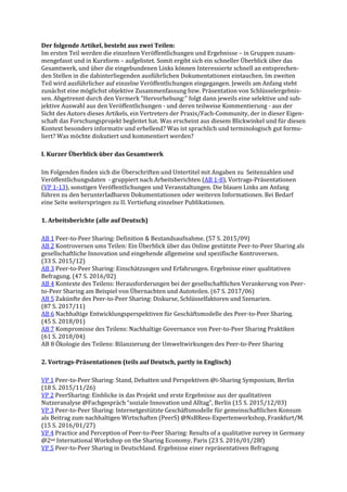Der folgende Artikel, besteht aus zwei Teilen:
Im ersten Teil werden die einzelnen Veröffentlichungen und Ergebnisse – in Gruppen zusam-
mengefasst und in Kurzform – aufgelistet. Somit ergibt sich ein schneller Überblick über das
Gesamtwerk, und über die eingebundenen Links können Interessierte schnell an entsprechen-
den Stellen in die dahinterliegenden ausführlichen Dokumentationen eintauchen. Im zweiten
Teil wird ausführlicher auf einzelne Veröffentlichungen eingegangen. Jeweils am Anfang steht
zunächst eine möglichst objektive Zusammenfassung bzw. Präsentation von Schlüsselergebnis-
sen. Abgetrennt durch den Vermerk “Hervorhebung:” folgt dann jeweils eine selektive und sub-
jektive Auswahl aus den Veröffentlichungen - und deren teilweise Kommentierung - aus der
Sicht des Autors dieses Artikels, ein Vertreters der Praxis/Fach-Community, der in dieser Eigen-
schaft das Forschungsprojekt begleitet hat. Was erscheint aus diesem Blickwinkel und für diesen
Kontext besonders informativ und erhellend? Was ist sprachlich und terminologisch gut formu-
liert? Was möchte diskutiert und kommentiert werden?
I. Kurzer Überblick über das Gesamtwerk
Im Folgenden finden sich die Überschriften und Untertitel mit Angaben zu Seitenzahlen und
Veröffentlichungsdaten - gruppiert nach Arbeitsberichten (AB 1-8), Vortrags-Präsentationen
(VP 1-13), sonstigen Veröffentlichungen und Veranstaltungen. Die blauen Links am Anfang
führen zu den herunterladbaren Dokumentationen oder weiteren Informationen. Bei Bedarf
eine Seite weiterspringen zu II. Vertiefung einzelner Publikationen.
1. Arbeitsberichte (alle auf Deutsch)
AB 1 Peer-to-Peer Sharing: Definition & Bestandsaufnahme. (57 S. 2015/09)
AB 2 Kontroversen ums Teilen: Ein Überblick über das Online gestützte Peer-to-Peer Sharing als
gesellschaftliche Innovation und eingehende allgemeine und spezifische Kontroversen.
(33 S. 2015/12)
AB 3 Peer-to-Peer Sharing: Einschätzungen und Erfahrungen. Ergebnisse einer qualitativen
Befragung. (47 S. 2016/02)
AB 4 Kontexte des Teilens: Herausforderungen bei der gesellschaftlichen Verankerung von Peer-
to-Peer Sharing am Beispiel von Übernachten und Autoteilen. (67 S. 2017/06)
AB 5 Zukünfte des Peer-to-Peer Sharing: Diskurse, Schlüsselfaktoren und Szenarien.
(87 S. 2017/11)
AB 6 Nachhaltige Entwicklungsperspektiven für Geschäftsmodelle des Peer-to-Peer Sharing.
(45 S. 2018/01)
AB 7 Kompromisse des Teilens: Nachhaltige Governance von Peer-to-Peer Sharing Praktiken
(61 S. 2018/04)
AB 8 Ökologie des Teilens: Bilanzierung der Umweltwirkungen des Peer-to-Peer Sharing
2. Vortrags-Präsentationen (teils auf Deutsch, partly in Englisch)
VP 1 Peer-to-Peer Sharing: Stand, Debatten und Perspektiven @i-Sharing Symposium, Berlin
(18 S. 2015/11/26)
VP 2 PeerSharing: Einblicke in das Projekt und erste Ergebnisse aus der qualitativen
Nutzeranalyse @Fachgespräch “soziale Innovation und Alltag”, Berlin (15 S. 2015/12/03)
VP 3 Peer-to-Peer Sharing: Internetgestützte Geschäftsmodelle für gemeinschaftlichen Konsum
als Beitrag zum nachhaltigen Wirtschaften (PeerS) @NsBRess-Expertenworkshop, Frankfurt/M.
(15 S. 2016/01/27)
VP 4 Practice and Perception of Peer-to-Peer Sharing: Results of a qualitative survey in Germany
@2nd International Workshop on the Sharing Economy, Paris (23 S. 2016/01/28f)
VP 5 Peer-to-Peer Sharing in Deutschland. Ergebnisse einer repräsentativen Befragung
 
