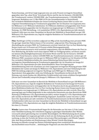 NutzerInnentyp „mit Drivy“zeigt insgesamt eine um sechs Prozent verringerte Umweltlast
gegenüber dem Typ „ohne Drivy“ Errechnete Werte sind für das Ist-Szenario: 250.000 PKW,
das Trendszenario: weitere 550.000 PKW , das Transformationsszenario: 1.530.000 PKW
Insgesamt: Reduktion von 2,1 Mio PKW (4,5% des Gesamtbestandes in Deutschland).
Das veränderte Mobilitätsverhalten der neuen Carsharing-Nutzer/innen führt zu einer ver-
ringerten Umweltbelastung im Trendszenario gegenüber der Ist-Situation von insgesamt etwa
0,4 Millionen t (-0,7 Millionen Substitution +0.3 Millionen Addition) und gegenüber dem Trans-
formationsszenario gegenüber der Ist-Situation von insgesamt gut 1,6 Millionen (-2,3 PKW
Nutzung, -0,1 PKW Herstellung, +1,0 zusätzlicher ÖPNV) t CO2-Äquivalenten pro Jahr deutsch-
landweit. Geht man von einer Gesamtlast im Bereich der Mobilität in Deutschland von gut 100
Millionen t CO2-Äquivalenten aus, liegt die mögliche Reduktion im Transformationsszenario bei
etwa 1,6 Prozent.
Flinc: Nachfrager (15%) verzichten aufgrund von Mfg auf die Anschaffung eines privaten PKW.
Ein geringer Anteil der Fahrer/innen (3 %) verzichtet aufgrund der Flinc Nutzung auf die
Abschaffung des privaten PKW. Im Trendszenario wird der Anteil der Peer-to-Peer Ridesharing-
Nutzer/innen von 14 Prozent auf 19 Prozent erhöht (Nutzungspotenzial);
Im Transformationsszenario wird zusätzlich angenommen, dass die MitfahrerInnen des Peer-to-
Peer Ridesharing, die bisher noch einen eigenen PKW zur Verfügung hatten, auf diesen verzich-
ten können (Nachhaltigkeitspotenzial). Errechnete Werte sind für das Ist-Szenario: 660.000
PKW, das Trend-Szenario: weitere 220.000 PKW, das Transformationsszenario: weitere gut 2,0
Millionen PKW; zusammen sind das gut 2,2 Millionen PKW im Vergleich zur Ist-Situation (4,9%).
Das veränderte Mobilitätsverhalten der neuen Ridesharing-NutzerInnen führt zu einer
verringerten Umweltbelastung im Trendszenario gegenüber der Ist-Situation von knapp 0,4
Millionen t CO2-Äquivalenten pro Jahr deutschlandweit. Diese Verringerung der
Umweltbelastung setzt sich zusammen aus einer insgesamt verringerten Nutzung privater PKW
(Reduktion der Lasten um knapp 0,3 Millionen t CO2-Äquivalente) und einer Entlastung bei der
PKW-Herstellung aufgrund verringerter Nachfrage nach PKW (gut 0,1 Millionen t CO2-
Äquivalente). Dem gegenüber steht eine Erhöhung der Umweltlasten im Bereich der ÖPV-
Nutzung, was einem Ausbau der öffentlichen Verkehrsmittel und einem erhöhten Energiebedarf
(Strom und Treibstoffe) entspricht (knapp 0,1 Millionen t CO2-Äquivalente).
Geht man von einer Gesamtlast im Bereich der Mobilität in Deutschland von gut 100 Millionen t
CO2-Äquivalenten aus, liegt die mögliche Reduktion im Trendszenario bei knapp 0,4 Prozent.
Im Transformationsszenario wird gegenüber der Ist-Situation durch das grundsätzlich verän-
derte Mobilitätsverhalten der Peer-to-Peer Carsharing-Nutzer/innen eine Einsparung bei den
Umweltlasten von insgesamt gut 2,1 Millionen t CO2-Äquivalenten pro Jahr erreicht. Diese Ein-
sparung liegt zum Großteil begründet in den reduzierten Emissionen aus dem Bereich der PKW-
Nutzung (2,8 Millionen t CO2-Äquivalenten pro Jahr); weitere knapp 0,1 t CO2-Äquivalenten pro
Jahr werden im Bereich der PKW-Herstellung eingespart. Zusätzliche Lasten von etwa 1,2 Mil-
lion t CO2-Äquivalente pro Jahr entstehen im Transformationsszenario im Bereich öffentlicher
Verkehrsmittel, Geht man von einer Gesamtlast im Bereich der Mobilität in Deutschland von gut
100 Millionen t CO2-Äquivalenten aus, liegt die mögliche Reduktion im Transformationsszenario
bei etwa 2,1 Prozent.
Wimdu: Lasten einer Privatunterkunft liegen für die Reisenden nur bei etwa 1/3 der Lasten
einer Hotelübernachtung. Der erleichterte Zugang zu günstigen Unterkünften über Wimdu
verursacht jedoch gleichzeitig eine verstärkte Reisetätigkeit. Die Mehrbelastung durch zusätz-
liche Reisetätigkeit ist insgesamt gut halb so hoch wie die Entlastung durch die private Über-
nachtung, so dass die Vorteile der Reisen mit privaten Übernachtungen („mit Wimdu“) gegen-
über dem Reiseverhalten mit Hotelnutzung („ohne Wimdu“) leicht überwiegen.
Nutzung von Wimdu erzeugt laut Nutzer/innenbefragung einen zusätzlichen Reisekonsum von
durchschnittlich neun Prozent … Anhebung der Flugreisen um etwa fünf Prozent.
 