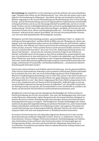 Hervorhebung: Der Begriff Peer-to-Peer Sharing ist nicht klar definiert. Die unterschiedlichen
Lager “kämpfen nicht zuletzt um die Definitionsmacht“ und „ üben sich also immer auch in ideo-
logischer Vereinnahmung des Phänomens“. Sprachlich sehr gut und anschaulich wird hier der
Rahmen aufgespannt in der sich die Wahrnehmung und Beschreibung des Peer-to-Peer Sharing
bewegt: „mal als Weiterentwicklung und mal als Gegenmodell zur kapitalistischen Gesellschafts-
ordnung beschrieben, mal als aus der Konsumgesellschaft herausführende, mal als sie verstär-
kende Tendenz, mal als nachhaltigkeitsbefördernde und mal als nachhaltigkeitsbremsende Wirt-
schaftsordnung.“ Auf der einen Seite sehen Botsman/Rogers und Rifkin, als Vertreter der opti-
mistischen Variante, darin „Werte-und Einstellungswandel und ... Einrichtung von Collaborative
Commons“ während auf der anderen Seite Müller, als Vertreter der pessimistischen Variante,
„nur eine neue Stufe kapitalistischer Wertschöpfung“ ausmacht.
Wichtig hier auch die Unterscheidung zwischen: „gemeinschaftlichem Teilen“ vs. „bloßen Ver-
mittlung von Nutzungsrechten“ und Hans Kritik an Rifkin, dass der Übergang vom „Besitz zum
Zugang“ nicht vom Kapitalismus befreit und nur die teilhaben lässt, die auch Geld bzw. teilbare
Güter besitzen. Sehr hilfreich auch Theurls sprach-liche Hervorhebung des gemeinschaftlichen
Teilens als dem „besseren“ Teilen und dem Verweis auf die Genossenschaften und deren Tradi-
tion und „institutionelle Innovation“, den in der Tat ist die „Bedeutung und Interpretation von
‚Nutzen statt Besitzen‘ ... derzeit eine der zentralen normativen Fragen in der Debatte um
Sharing“ und knüpft unsere Forderungen an, dass Nutzen und Besitzen zusammengehört und
dass es erstrebenswert ist, dass nicht nicht nur VCs sondern alle stakeholder auch shareholder
dieser Plattformen sind, damit es langfristig zu einer Vergemeinschaftung der Ökonomie und
nicht einer totalen Ökonomisierung/Kommerzialisierung der Gemeinschaft kommt indem ehe-
malige „nichtmonetäre Freundschafts- und Nachbarschaftsdienste ... zunehmend als lukrative
Einnahmequelle betrachtet werden“.
Interessant in diesem Kontext auch Priddats zitierte Formulierung: „Für das gemeinschaftliche
Teilen sind wir hypermodernen Individuen nicht sozialisiert, kulturell dem [Teilen] entfremdet“
Da ist sicherlich was dran, aber was ist die Schlussfolgerung daraus? Nach Priddat geht der
Mensch in Verpflichtungszusammenhänge wenn er mehr teilt, und da er dies lieber meidet ist er
froh, dass er über den Vorteil des anonymen Markt und „gegen Zahlung von allen weiteren Ver-
pflichtungen befreit zu sein“. Aber dieser Lobgesang auf den freien Markt springt meines Erach-
tens zu kurz. Stattdessen teile ich Theurls und Orsis dargestellte „Aufforderungen zu einer ge-
nossenschaftlich organisierten Sharing Economy als Gegenthese“ und „Das große Versprechen
der Sharing Economy sei ja gerade „das Zusammenleben in einer Gesellschaft zu verändern, die
stärker auf altruistische Anreizstrukturen und Koordinationsmechanismen setzt“
Bezüglich der weiteren Frage nach der ökologischen Nachhaltigkeit des Teilens möchte ich
Paechs Einschätzung, die ich teile, hervorheben: „Nur unter den Bedingungen einer nicht wach-
senden Ökonomie, insbesondere rigider Obergrenzen für die Inanspruchnahme ökologisch re-
levanter Ressourcen, können Sharing-Konzepte dazu beitragen, Ressourcenverbräuche durch
Nutzungsintensivierung zu verringern.“ Und bezüglich der sozialen Nachhaltigkeit des Teilens
möchte ich die gemachte Gegenüberstellung von positiven Potentialen wie „mehr Gemeinschaft-
lichkeit, Zufriedenheit, individueller Verwirklichung, Freiheit“ und negativen Potentialen wie
„soziale Entfremdung, neue Ausbeutungsverhältnisse, Monopol“ betonen. Als weitere Gegen-
satzpaare ließen sich auch noch Empowerment vs. Machtkonzentration hinzusetzen.
Im weiteren Verlauf werden die sich auftuenden allgemeinen Kontroversen in den verschie-
denen Bereichen gut strukturiert dagestellt. In Kürze: Steuern: v.a. Einkommen- Umsatz- &
Gewerbesteuer; Lizenzen, Auflagen, Verbraucherstandards; Arbeitsbedingungen mit Anbieter
ohne Arbeitnehmerrechte und Nutzer ohne Verbraucherrechte; Versicherungsfragen mit
Verlagerungs des Risikos, Grauzone und Unsicherheit der Abdeckung; Datenschutz wo in
verschiedenen Transaktionen persönliche Daten in unkontrollierbarem Umfang erhoben und
weiterverwertet werden.
 
