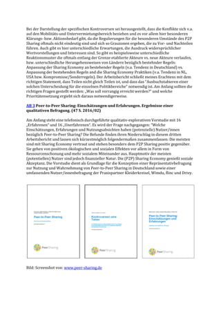 Bei der Darstellung der spezifischen Kontroversen sei herausgestellt, dass die Konflikte sich v.a.
auf den Mobilitäts-und Untervermietungsbereich beziehen und es vor allem hier besonderen
Klärungs- bzw. Aktionsbedarf gibt, da die Regulierungen für die besonderen Umstände des P2P
Sharing oftmals nicht eindeutig sind und sich so Grauzonen ergeben, die zu Vor- und Nachteilen
führen. Auch gibt es hier unterschiedliche Erwartungen, die Ausdruck widersprüchlicher
Wertvorstellungen und Interessen sind. So gibt es beispielsweise unterschiedliche
Reaktionsmuster die oftmals entlang der Grenze etablierte Akteure vs. neue Akteure verlaufen,
bzw. unterschiedliche Herangehensweisen von Ländern bezüglich bestehnder Regeln:
Anpassung der Sharing Economy an bestehender Regeln (v.a. Tendenz in Deutschland) vs.
Anpassung der bestehenden Regeln and die Sharing Economy Praktiken (v.a. Tendenz in NL,
USA bzw. Kompromisse/Sonderregeln). Der Arbeitsbericht schließt meines Erachtens mit dem
richtigen Statement, dass Teilen nicht gleich Teilen ist, und dass das “Ausbuchstabieren einer
solchen Unterscheidung für die einzelnen Politikbereiche“ notwendig ist. Am Anfang sollten die
richtigen Fragen gestellt werden: „Was soll vorrangig erreicht werden?“ und welche
Prioritätensetzung ergiebt sich daraus notwendigerweise.
AB 3 Peer-to-Peer Sharing: Einschätzungen und Erfahrungen. Ergebnisse einer
qualitativen Befragung. (47 S. 2016/02)
Am Anfang steht eine telefonisch durchgeführte qualitativ-explorativen Vorstudie mit 16
„Erfahrenen“ und 16 „Unerfahrenen“. Es wird der Frage nachgegangen: “Welche
Einschätzungen, Erfahrungen und Nutzungsabsichten haben (potenzielle) Nutzer/innen
bezüglich Peer-to-Peer Sharing? Die Befunde finden ihren Niederschlag in diesem dritten
Arbeitsbericht und lassen sich kürzestmöglich folgendermaßen zusammenfassen: Die meisten
sind mit Sharing Economy vertraut und stehen besonders dem P2P Sharing positiv gegenüber.
Sie gehen von positiven ökologischen und sozialen Effekten vor allem in Form von
Ressourcenschonung und mehr sozialem Miteinander aus. Hauptmotiv der meisten
(potentiellen) Nutzer sind jedoch finanzieller Natur. Die (P2P) Sharing Economy genießt soziale
Akzeptanz. Die Vorstudie dient als Grundlage für die Konzeption einer Repräsentativbefragung
zur Nutzung und Wahrnehmung von Peer-to-Peer Sharing in Deutschland sowie einer
umfassenden Nutzer/innenbefragung der Praxispartner Kleiderkreisel, Wimdu, flinc und Drivy.
Bild: Screenshot von: www.peer-sharing.de
 