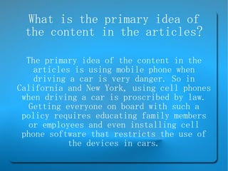 What is the primary idea of the content in the articles? The primary idea of the content in the articles is using mobile phone when driving a car is very danger. So in California and New York, using cell phones when driving a car is proscribed by law. Getting everyone on board with such a policy requires educating family members or employees and even installing cell phone software that restricts the use of the devices in cars. 