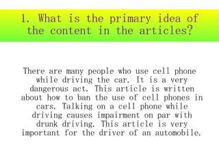 1. What is the primary idea of
 the content in the articles?


There are many people who use cell phone
    while driving the car. It is a very
  dangerous act. This article is written
about how to ban the use of cell phones in
    cars. Talking on a cell phone while
   driving causes impairment on par with
    drunk driving. This article is very
important for the driver of an automobile.
 
