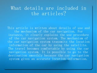 What details are included in the articles? This article is written about details of use and the mechanism of the car navigation. For instance, it clearly explains the use procedure of the car navigation system. The mechanism of the car navigation system transmits the location information of the car by using the satellite. The travel becomes comfortable by using the car navigation system. It is possible to go to the destination smoothly because the car navigation system gives an accurate location information. 