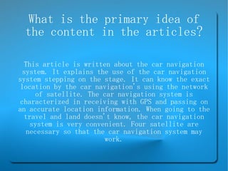 What is the primary idea of the content in the articles? This article is written about the car navigation system. It explains the use of the car navigation system stepping on the stage. It can know the exact location by the car navigation's using the network of satellite. The car navigation system is characterized in receiving with GPS and passing on an accurate location information. When going to the travel and land doesn't know, the car navigation system is very convenient. Four satellite are necessary so that the car navigation system may work. 