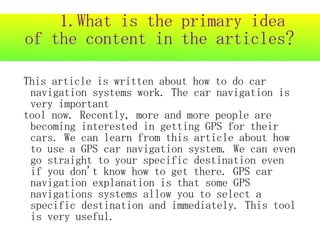 1.What is the primary idea
of the content in the articles?

This article is written about how to do car
 navigation systems work. The car navigation is
 very important
tool now. Recently, more and more people are
 becoming interested in getting GPS for their
 cars. We can learn from this article about how
 to use a GPS car navigation system. We can even
 go straight to your specific destination even
 if you don't know how to get there. GPS car
 navigation explanation is that some GPS
 navigations systems allow you to select a
 specific destination and immediately. This tool
 is very useful.
 