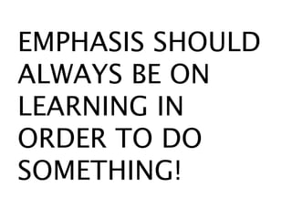EMPHASIS SHOULD
ALWAYS BE ON
LEARNING IN
ORDER TO DO
SOMETHING!
 