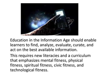 Education in the Information Age should enable
learners to find, analyze, evaluate, curate, and
act on the best available information.
This requires new literacies and a curriculum
that emphasizes mental fitness, physical
fitness, spiritual fitness, civic fitness, and
technological fitness.
 