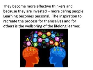 They become more effective thinkers and
because they are invested – more caring people.
Learning becomes personal. The inspiration to
recreate the process for themselves and for
others is the wellspring of the lifelong learner.
 