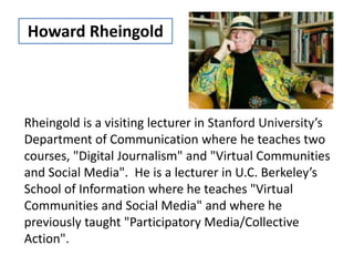 Rheingold is a visiting lecturer in Stanford University’s
Department of Communication where he teaches two
courses, "Digital Journalism" and "Virtual Communities
and Social Media". He is a lecturer in U.C. Berkeley’s
School of Information where he teaches "Virtual
Communities and Social Media" and where he
previously taught "Participatory Media/Collective
Action".
Howard Rheingold
 