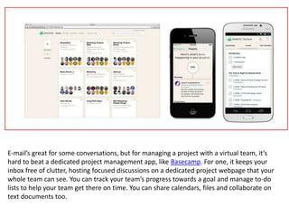 E-mail’s great for some conversations, but for managing a project with a virtual team, it’s
hard to beat a dedicated project management app, like Basecamp. For one, it keeps your
inbox free of clutter, hosting focused discussions on a dedicated project webpage that your
whole team can see. You can track your team’s progress towards a goal and manage to-do
lists to help your team get there on time. You can share calendars, files and collaborate on
text documents too.
 