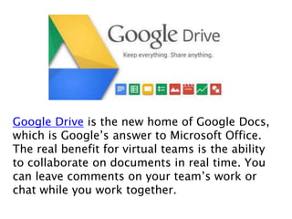 Google Drive is the new home of Google Docs,
which is Google’s answer to Microsoft Office.
The real benefit for virtual teams is the ability
to collaborate on documents in real time. You
can leave comments on your team’s work or
chat while you work together.
 