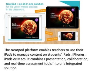The Nearpod platform enables teachers to use their
iPads to manage content on students' iPads, iPhones,
iPods or Macs. It combines presentation, collaboration,
and real-time assessment tools into one integrated
solution
 
