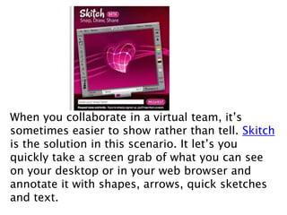 When you collaborate in a virtual team, it’s
sometimes easier to show rather than tell. Skitch
is the solution in this scenario. It let’s you
quickly take a screen grab of what you can see
on your desktop or in your web browser and
annotate it with shapes, arrows, quick sketches
and text.
 