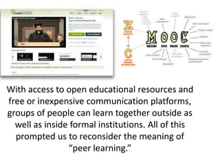 With access to open educational resources and
free or inexpensive communication platforms,
groups of people can learn together outside as
well as inside formal institutions. All of this
prompted us to reconsider the meaning of
“peer learning.”
 