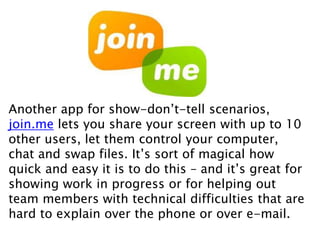 Another app for show-don’t-tell scenarios,
join.me lets you share your screen with up to 10
other users, let them control your computer,
chat and swap files. It’s sort of magical how
quick and easy it is to do this – and it’s great for
showing work in progress or for helping out
team members with technical difficulties that are
hard to explain over the phone or over e-mail.
 