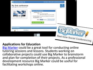 Applications for Education
Big Marker could be a great tool for conducting online
tutoring sessions and lessons. Students working on
collaborative projects could use Big Marker to brainstorm
and plan for completion of their projects. As a professional
development resource Big Marker could be useful for
facilitating workshops online.
 
