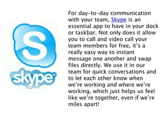 For day-to-day communication
with your team, Skype is an
essential app to have in your dock
or taskbar. Not only does it allow
you to call and video call your
team members for free, it’s a
really easy way to instant
message one another and swap
files directly. We use it in our
team for quick conversations and
to let each other know when
we’re working and where we’re
working, which just helps us feel
like we’re together, even if we’re
miles apart!
 