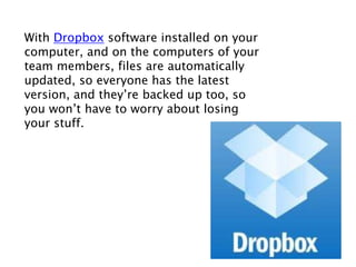 With Dropbox software installed on your
computer, and on the computers of your
team members, files are automatically
updated, so everyone has the latest
version, and they’re backed up too, so
you won’t have to worry about losing
your stuff.
 