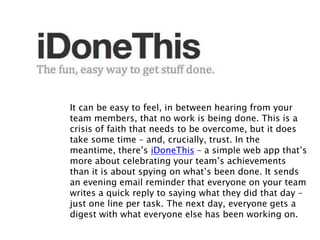It can be easy to feel, in between hearing from your
team members, that no work is being done. This is a
crisis of faith that needs to be overcome, but it does
take some time – and, crucially, trust. In the
meantime, there’s iDoneThis – a simple web app that’s
more about celebrating your team’s achievements
than it is about spying on what’s been done. It sends
an evening email reminder that everyone on your team
writes a quick reply to saying what they did that day –
just one line per task. The next day, everyone gets a
digest with what everyone else has been working on.
 