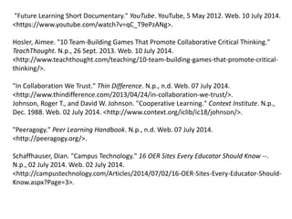 "Future Learning Short Documentary." YouTube. YouTube, 5 May 2012. Web. 10 July 2014.
<https://www.youtube.com/watch?v=qC_T9ePzANg>.
Hosler, Aimee. "10 Team-Building Games That Promote Collaborative Critical Thinking."
TeachThought. N.p., 26 Sept. 2013. Web. 10 July 2014.
<http://www.teachthought.com/teaching/10-team-building-games-that-promote-critical-
thinking/>.
"In Collaboration We Trust." Thin Difference. N.p., n.d. Web. 07 July 2014.
<http://www.thindifference.com/2013/04/24/in-collaboration-we-trust/>.
Johnson, Roger T., and David W. Johnson. "Cooperative Learning." Context Institute. N.p.,
Dec. 1988. Web. 02 July 2014. <http://www.context.org/iclib/ic18/johnson/>.
"Peeragogy." Peer Learning Handbook. N.p., n.d. Web. 07 July 2014.
<http://peeragogy.org/>.
Schaffhauser, Dian. "Campus Technology." 16 OER Sites Every Educator Should Know --.
N.p., 02 July 2014. Web. 02 July 2014.
<http://campustechnology.com/Articles/2014/07/02/16-OER-Sites-Every-Educator-Should-
Know.aspx?Page=3>.
 