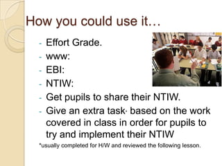 How you could use it…
  -   Effort Grade.
  -   www:
  -   EBI:
  -   NTIW:
  -   Get pupils to share their NTIW.
  -   Give an extra task* based on the work
      covered in class in order for pupils to
      try and implement their NTIW
  *usually completed for H/W and reviewed the following lesson.
 