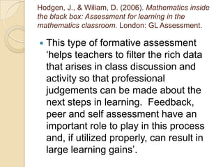 Hodgen, J., & Wiliam, D. (2006). Mathematics inside
the black box: Assessment for learning in the
mathematics classroom. London: GL Assessment.

   This type of formative assessment
    ‘helps teachers to filter the rich data
    that arises in class discussion and
    activity so that professional
    judgements can be made about the
    next steps in learning. Feedback,
    peer and self assessment have an
    important role to play in this process
    and, if utilized properly, can result in
    large learning gains’.
 
