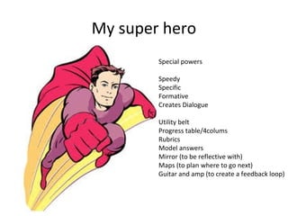 My super hero
Special powers
Speedy
Specific
Formative
Creates Dialogue
Utility belt
Progress table/4colums
Rubrics
Model answers
Mirror (to be reflective with)
Maps (to plan where to go next)
Guitar and amp (to create a feedback loop)

 