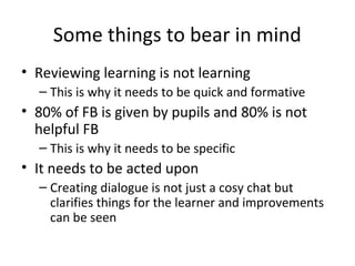 Some things to bear in mind
• Reviewing learning is not learning
– This is why it needs to be quick and formative

• 80% of FB is given by pupils and 80% is not
helpful FB
– This is why it needs to be specific

• It needs to be acted upon
– Creating dialogue is not just a cosy chat but
clarifies things for the learner and improvements
can be seen

 