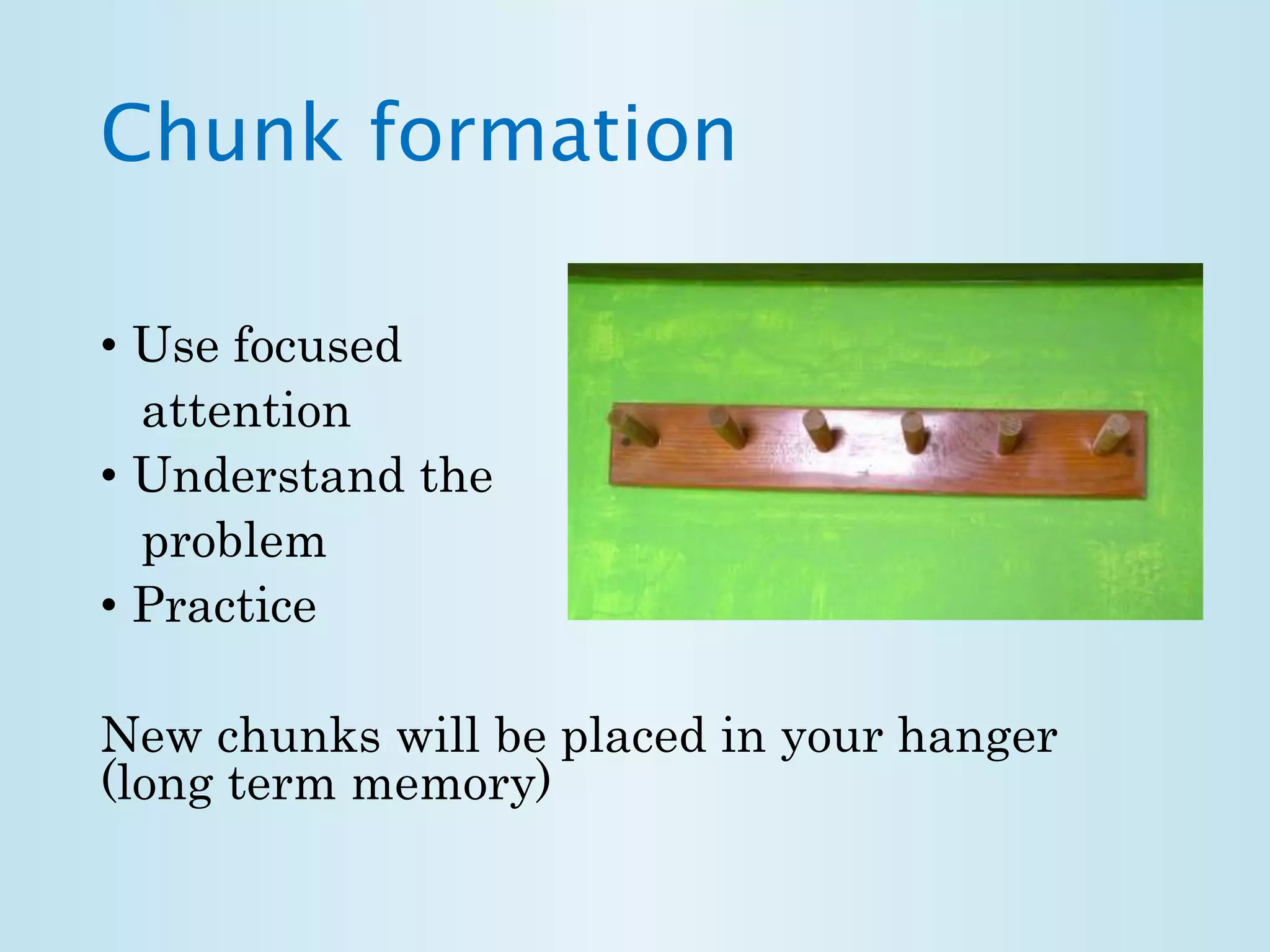 Chunk formation 
• Use focused 
attention 
• Understand the 
problem 
• Practice 
New chunks will be placed in your hanger 
(long term memory) 
 