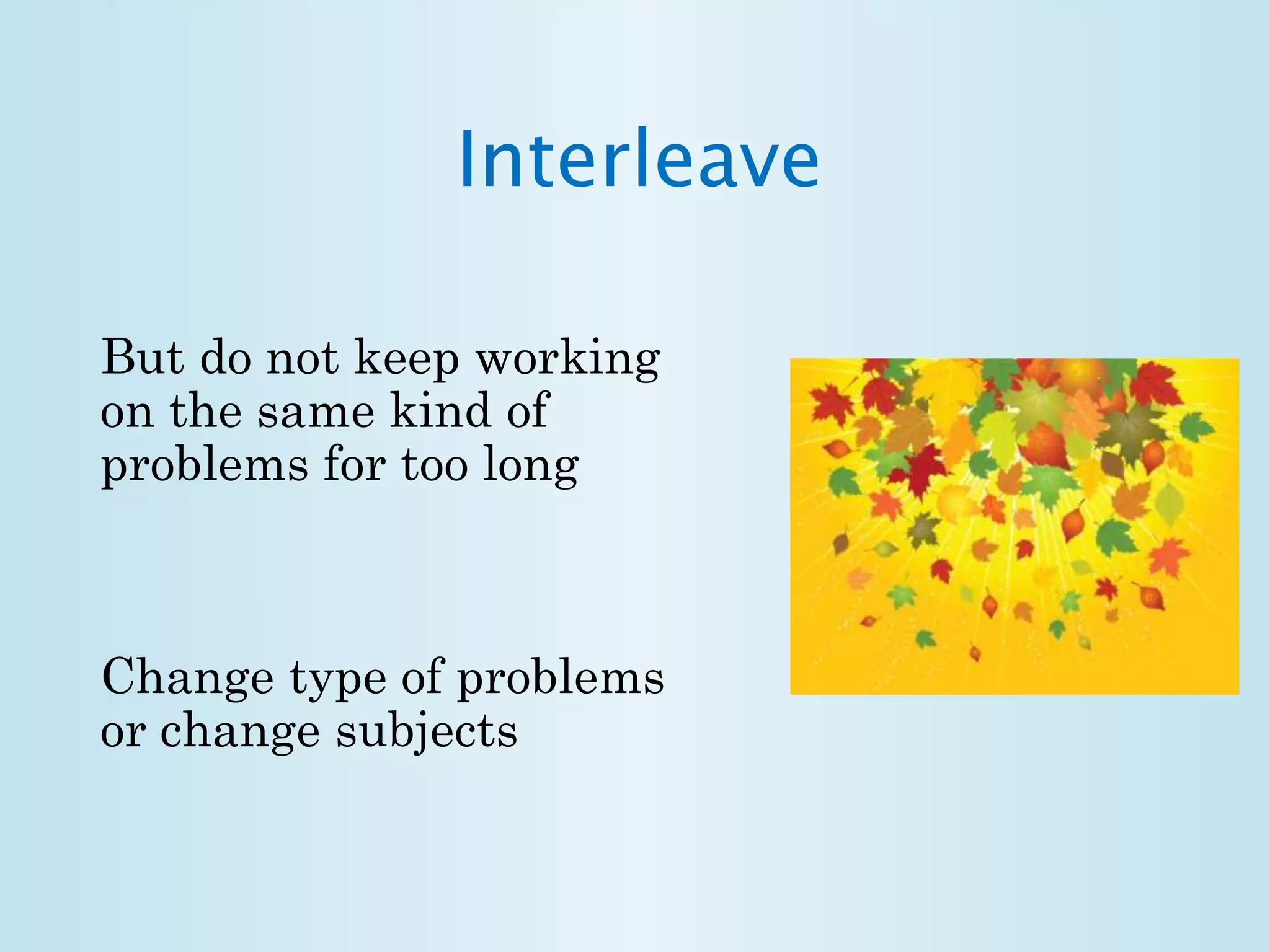 Interleave 
But do not keep working 
on the same kind of 
problems for too long 
Change type of problems 
or change subjects 
 