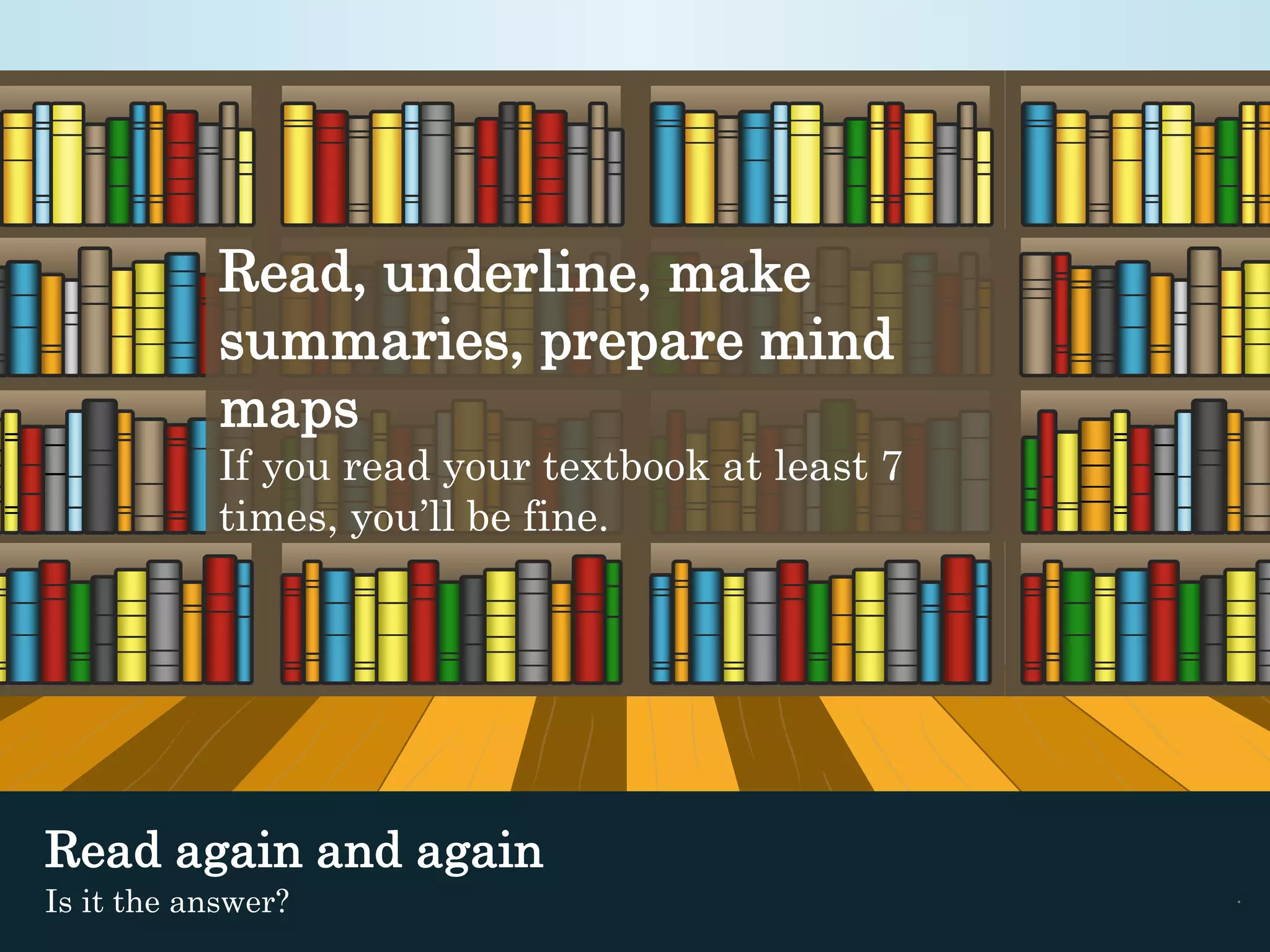 Read, underline, make 
summaries, prepare mind 
maps 
If you read your textbook at least 7 
times, you’ll be fine. 
Read again and again 
Is it the answer? . 
 
