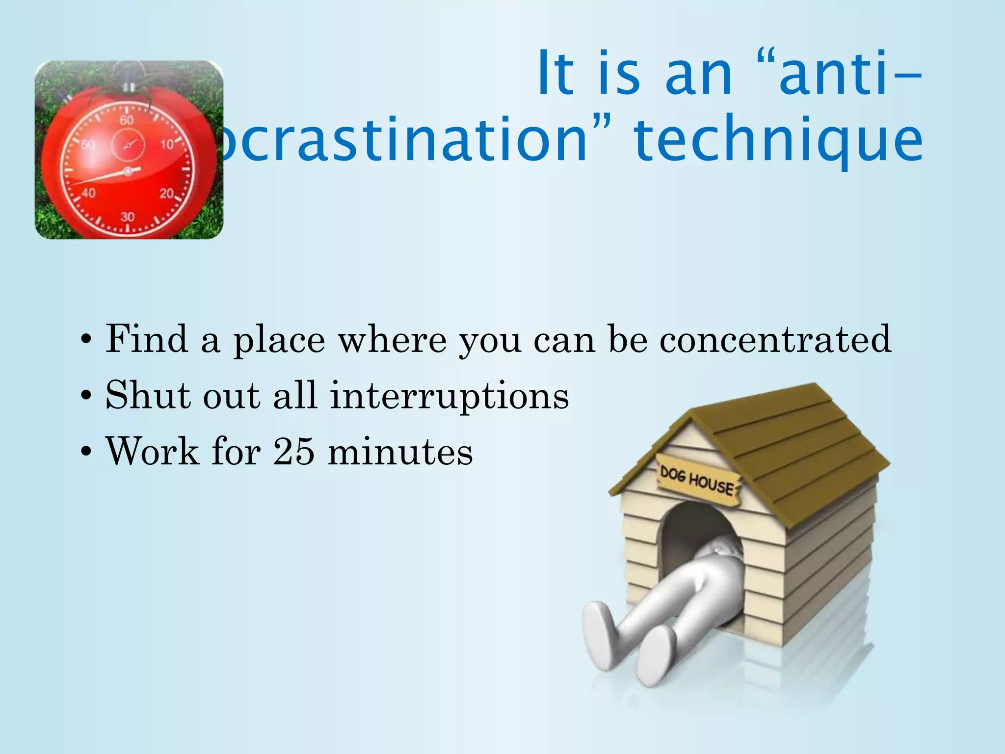 It is an “anti-procrastination” 
technique 
• Find a place where you can be concentrated 
• Shut out all interruptions 
• Work for 25 minutes 
 