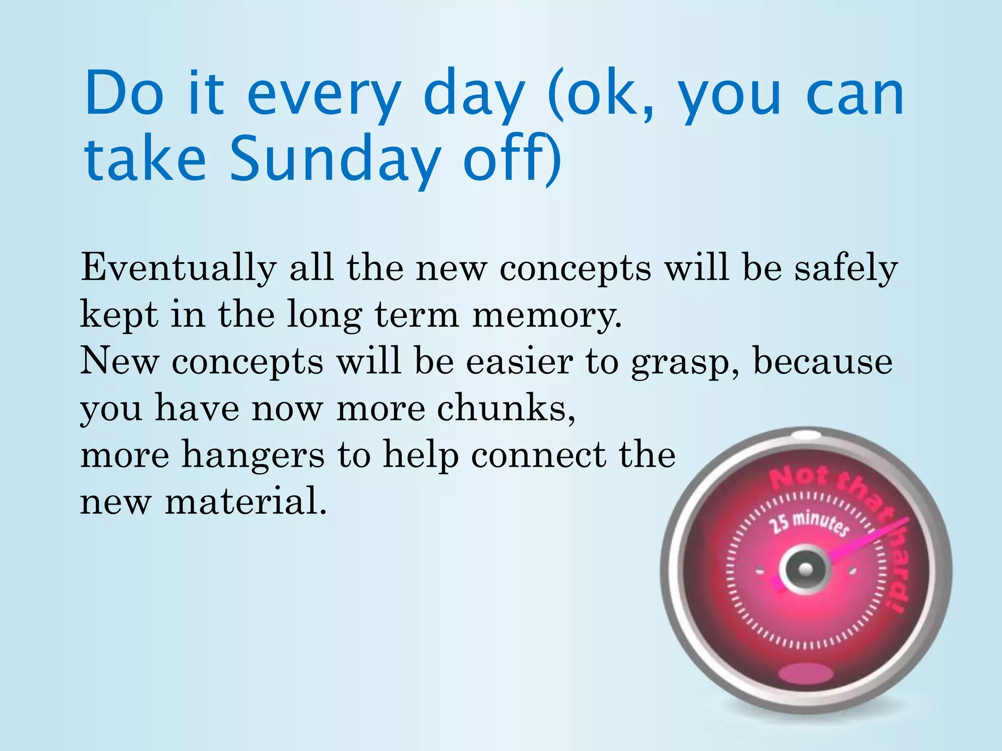 Do it every day (ok, you can 
take Sunday off) 
Eventually all the new concepts will be safely 
kept in the long term memory. 
New concepts will be easier to grasp, because 
you have now more chunks, 
more hangers to help connect the 
new material. 
 